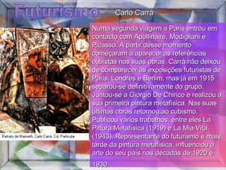 Futurismo Numa segunda viagem a Paris entrou em contacto com Apollinaire, Modigliani e Picasso. A partir desse momento começaram a aparecer as referências cubistas nas suas obras. Carrà não deixou de comparecer às exposições futuristas de Paris, Londres e Berlim, mas já em 1915 separou-se definitivamente do grupo.  Juntou-se a Giorgio De Chirico e realizou a sua primeira pintura metafísica. Nas suas últimas obras retornou ao cubismo. Publicou vários trabalhos, entre eles La Pittura Metafísica (1919) e La Mia Vita (1943). Representante do futurismo e mais tarde da pintura metafísica, influenciou a arte do seu país nas décadas de 1920 e 1930.   Carlo Carrà 