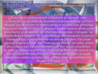 Futurismo A sua obra manteve-se sob a influência do cubismo, mas incorporando os conceitos de dinamismo e simultaneidade: formas e espaços que se movem ao mesmo tempo e em direcções contrárias. Nascido em Reggio di Calábria, Boccioni mudou-se ainda muito jovem para Roma, onde estudou em diferentes academias. Conheceu  os pintores Balla e Severini. No início, mostrou-se interessado na pintura impressionista, e principalmente na obra de Cézanne. Fez então algumas viagens a Paris, São  Petersburgo e Milão. Ao voltar, entrou em contacto com Carrà e Marinetti e um ano depois encontrava-se entre os autores do Manifesto Futurista de Pintura, do qual foi um dos principais teóricos. Foi com a intenção de procurar as bases dessa nova estética que ele viajou a Paris, onde se encontrou com Picasso e Braque. Umberto Boccioni (1882-1916) 
