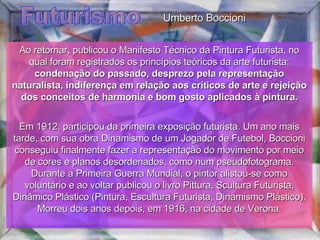 Futurismo Ao retornar, publicou o Manifesto Técnico da Pintura Futurista, no qual foram registrados os princípios teóricos da arte futurista:  condenação do passado, desprezo pela representação naturalista, indiferença em relação aos críticos de arte e rejeição dos conceitos de harmonia e bom gosto aplicados à pintura. Em 1912, participou da primeira exposição futurista. Um ano mais tarde, com sua obra Dinamismo de um Jogador de Futebol, Boccioni conseguiu finalmente fazer a representação do movimento por meio de cores e planos desordenados, como num pseudofotograma. Durante a Primeira Guerra Mundial, o pintor alistou-se como voluntário e ao voltar publicou o livro Pittura, Scultura Futurista, Dinâmico Plástico (Pintura, Escultura Futurista, Dinamismo Plástico). Morreu dois anos depois, em 1916, na cidade de Verona. Umberto Boccioni 