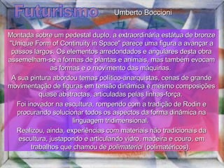 Futurismo Montada sobre um pedestal duplo, a extraordinária estátua de bronze "Unique Form of Continuity in Space" parece uma figura a avançar a passos largos. Os elementos arredondados e angulares desta obra assemelham-se a formas de plantas e animais, mas também evocam as formas e o movimento das máquinas.  A sua pintura abordou temas político-anarquistas, cenas de grande movimentação de figuras em tensão dinâmica e mesmo composições quase abstractas, articuladas pelas linhas-força.  Foi inovador na escultura, rompendo com a tradição de Rodin e procurando solucionar todos os aspectos da forma dinâmica na linguagem tridimensional.  Realizou, ainda, experiências com materiais não tradicionais da escultura, justapondo e articulando vidro, madeira e couro, em trabalhos que chamou de  polimaterici  (polimatéricos).  Umberto Boccioni 