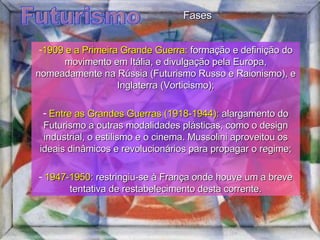 Futurismo 1909 e a Primeira Grande Guerra:  formação e definição do movimento em Itália, e divulgação pela Europa, nomeadamente na Rússia (Futurismo Russo e Raionismo), e Inglaterra (Vorticismo); Entre as Grandes Guerras (1918-1944):  alargamento do Futurismo a outras modalidades plásticas, como o design industrial, o estilismo e o cinema. Mussolini aproveitou os ideais dinâmicos e revolucionários para propagar o regime; 1947-1950:  restringiu-se à França onde houve um a breve tentativa de restabelecimento desta corrente. Fases 