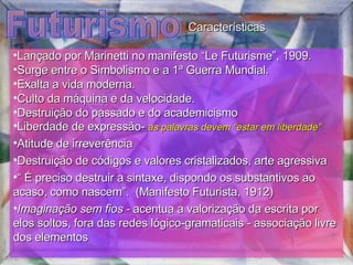 Futurismo Lançado por Marinetti no manifesto “Le Futurisme”, 1909.  Surge entre o Simbolismo e a 1ª Guerra Mundial.  Exalta a vida moderna.  Culto da máquina e da velocidade.  Destruição do passado e do academicismo  Liberdade de expressão-  as palavras devem “estar em liberdade” Atitude de irreverência Destruição de códigos e valores cristalizados, arte agressiva “  É preciso destruir a sintaxe, dispondo os substantivos ao acaso, como nascem”.  (Manifesto Futurista, 1912) Imaginação sem fios -  acentua a valorização da escrita por elos soltos, fora das redes lógico-gramaticais - associação livre dos elementos Características 