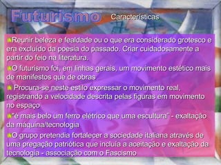 Futurismo Reunir beleza e fealdade ou o que era considerado grotesco e era excluído da poesia do passado. Criar cuidadosamente a partir do feio na literatura. O futurismo foi, em linhas gerais, um movimento estético mais de manifestos que de obras Procura-se neste estilo expressar o movimento real, registrando a velocidade descrita pelas figuras em movimento no espaço  "é mais belo um ferro elétrico que uma escultura” - exaltação da máquina/tecnologia O grupo pretendia fortalecer a sociedade italiana através de uma pregação patriótica que incluía a aceitação e exaltação da tecnologia - associação com o Fascismo Características 