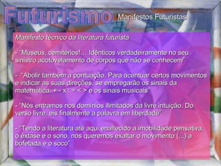 Futurismo Manifesto técnico da literatura futurista   - “Museus, cemitérios!… Idênticos verdadeiramente no seu sinistro acotovelamento de corpos que não se conhecem” -  “Abolir também a pontuação. Para acentuar certos movimentos e indicar as suas direções, se empregarão os sinais da matemática: + - x : = < > e os sinais musicais” - “Nós entramos nos domínios ilimitados da livre intuição. Do verso livre, eis finalmente a palavra em liberdade” - “Tendo a literatura até aqui enaltecido a imobilidade pensativa, o êxtase e o sono, nós queremos exaltar o movimento (...) a bofetada e o soco” Manifestos Futuristas 