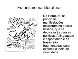 Futurismo na literatura Na literatura, as principais manifestações ocorreram na poesia italiana, que se dedicava às causas políticas. A linguagem é espontânea e as frases são fragmentadas para exprimir a ideia de velocidade. 