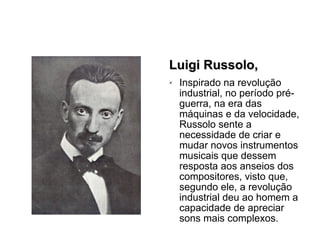 Luigi Russolo, Inspirado na revolução industrial, no período pré-guerra, na era das máquinas e da velocidade, Russolo sente a necessidade de criar e mudar novos instrumentos musicais que dessem resposta aos anseios dos compositores, visto que, segundo ele, a revolução industrial deu ao homem a capacidade de apreciar sons mais complexos. 
