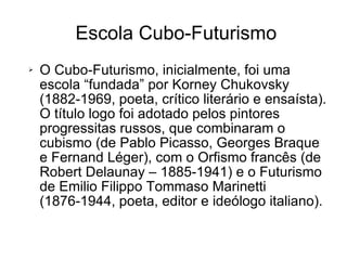 Escola Cubo-Futurismo O Cubo-Futurismo, inicialmente, foi uma escola “fundada” por Korney Chukovsky (1882-1969, poeta, crítico literário e ensaísta). O título logo foi adotado pelos pintores progressitas russos, que combinaram o cubismo (de Pablo Picasso, Georges Braque e Fernand Léger), com o Orfismo francês (de Robert Delaunay – 1885-1941) e o Futurismo de Emilio Filippo Tommaso Marinetti (1876-1944, poeta, editor e ideólogo italiano). 