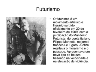 Futurismo O futurismo é um movimento artístico e literário surgido oficialmente em 20 de fevereiro de 1909, com a publicação do Manifesto Futurista, do poeta italiano Filippo Marinetti, no jornal francês Le Figaro. A obra rejeitava o moralismo e o passado. Apresentava um novo tipo de beleza, baseado na velocidade e na elevação da violência. 