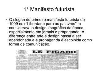 1° Manifesto futurista O slogan do primeiro manifesto futurista de 1909 era “Liberdade para as palavras”, e considerava o design tipográfico da época, especialmente em jornais e propaganda. A diferença entre arte e design passa a ser abandonada e a propaganda é escolhida como forma de comunicação. 