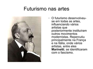 Futurismo nas artes O futurismo desenvolveu-se em todas as artes, influenciando vários artistas que posteriormente instituíram outros movimentos modernistas. Repercutiu principalmente na França e na Itália, onde vários artistas, entre eles  Marinetti , se identificaram com o fascismo. 