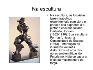 Na escultura Na escultura, os futuristas fazem trabalhos experimentais com vidro e papel e seu expoente é o pintor e escultor italiano Umberto Boccioni (1882-1916). Sua escultura Formas Únicas na Continuidade do Espaço (1913) - interseção de inúmeros volumes distorcidos - é uma das obras emblemáticas do Futurismo. Nela se capta a ideia de movimento e de força. 