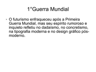 O futurismo enfraqueceu após a Primeira Guerra Mundial, mas seu espírito rumoroso e inquieto refletiu no dadaísmo, no concretismo, na tipografia moderna e no design gráfico pós-moderno. 1°Guerra Mundial 