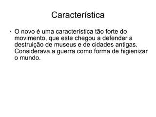 O novo é uma característica tão forte do movimento, que este chegou a defender a destruição de museus e de cidades antigas. Considerava a guerra como forma de higienizar o mundo. Característica 