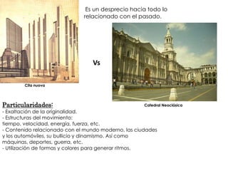 Es un desprecio hacia todo lo
                              relacionado con el pasado.




                                 Vs

        Cita nuova




Particularidades:                                    Catedral Neoclásica
- Exaltación de la originalidad.
- Estructuras del movimiento:
tiempo, velocidad, energía, fuerza, etc.
- Contenido relacionado con el mundo moderno, las ciudades
y los automóviles, su bullicio y dinamismo. Así como
máquinas, deportes, guerra, etc.
- Utilización de formas y colores para generar ritmos.
 