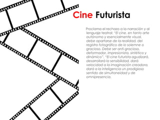 Cine Futurista
   Proclama el rechazo a la narración y al
   lenguaje teatral: “El cine, en tanto arte
   autónomo y esencialmente visual,
   debe apartarse de la realidad, del
   registro fotográfico de lo solemne o
   gracioso. Debe ser anti-gracioso,
   deformador, impresionista, sintético y
   dinámico”. “El cine futurista agudizará,
   desarrollará la sensibilidad, dará
   velocidad a la imaginación creadora,
   dará a la inteligencia un prodigioso
   sentido de simultaneidad y de
   omnipresencia.
 