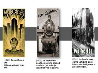 (1927) Desarrolla en                               (1949) Un tren le sirve
                        (1935) Se destaca la
una                                                como vehículo para
                        exaltación de la ciudad
distopía urbana futur                              interpretar imágenes y
                        moderna, el trabajo
ista.                                              pieza musical.
                        industrial y la máquina.
 