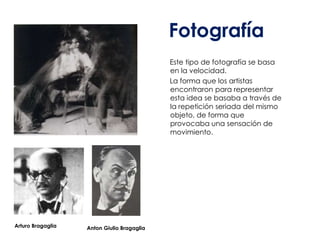 Fotografía
                                            Este tipo de fotografía se basa
                                            en la velocidad.
                                            La forma que los artistas
                                            encontraron para representar
                                            esta idea se basaba a través de
                                            la repetición seriada del mismo
                                            objeto, de forma que
                                            provocaba una sensación de
                                            movimiento.




Arturo Bragaglia   Anton Giulio Bragaglia
 