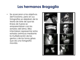 Los hermanos Bragaglia

•   Se acercaron a los objetivos
    del Futurismo, pero en sus
    fotografías se alejaban de la
    teoría de éste de que las
    líneas de fuerza se
    emparentaban con los
    estados del alma. Ellos
    intentaban representar estos
    estados anímicos mediante
    la multiplicación de los
    gestos y de los tonos grises
    que da una fotografía
    movida.
 