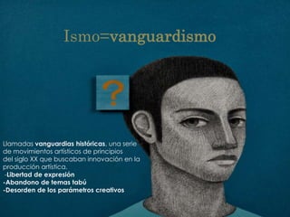 Ismo=vanguardismo




Llamadas vanguardias históricas, una serie
de movimientos artísticos de principios
del siglo XX que buscaban innovación en la
producción artística.
 -Libertad de expresión
-Abandono de temas tabú
-Desorden de los parámetros creativos
 