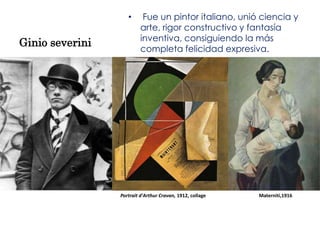 •      Fue un pintor italiano, unió ciencia y
                          arte, rigor constructivo y fantasía
                          inventiva, consiguiendo la más
Ginio severini
                          completa felicidad expresiva.




                 Portrait d'Arthur Cravan, 1912, collage   Materniti,1916
 