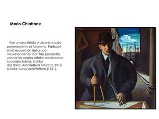 Mario Chiattone



  Fue un arquitecto y urbanista suizo
perteneciente al futurismo. Participó
en la exposición del grupo
nouvetendenze con tres proyectos,
uno de los cuales estaba dedicado a
la cuidad futura. Escribe
dos libros: Architettura futurista (1919)
e Italia nuova architettura (1931).
 