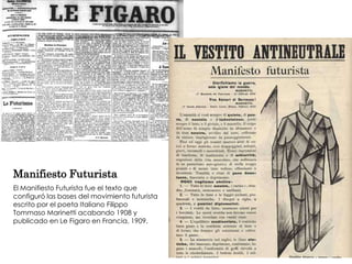 Manifiesto Futurista
El Manifiesto Futurista fue el texto que
configuró las bases del movimiento futurista
escrito por el poeta Italiano Filippo
Tommaso Marinetti acabando 1908 y
publicado en Le Figaro en Francia, 1909.
 