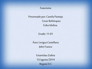 Futurismo 
Presentado por: Camila Pantoja 
Cesar Bohórquez 
Erika Molina 
Grado: 11-01 
Área: Lengua Castellana 
John Franco 
Estanislao Zuleta 
13/agosto/2014 
Bogotá D.C 
 