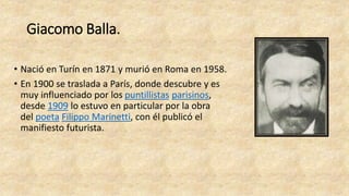 Giacomo Balla.
• Nació en Turín en 1871 y murió en Roma en 1958.
• En 1900 se traslada a París, donde descubre y es
muy influenciado por los puntillistas parisinos,
desde 1909 lo estuvo en particular por la obra
del poeta Filippo Marinetti, con él publicó el
manifiesto futurista.
 