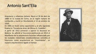 Antonio Sant'Elia
Arquitecto y urbanista italiano. Nació el 30 de abril de
1888 en la ciudad de Como, en la región italiana de
Lombardía y murió en Monfalcone el 10 de octubre de
1916.
En 1905 se tituló como capomastro y al año siguiente
finalizó la "Escuela de Artes de Oficios G. Castellini".
A partir de 1913 comenzó a ejercer la docencia en
Bolonia. Se adhirió al futurismo publicando en 1914 el
Manifiesto de la arquitectura futurista influenciado por
las ciudades industriales estadounidenses concebía el
futurismo como arquitectura en "movimiento", un
espacio arquitectónico ligado al tiempo
 