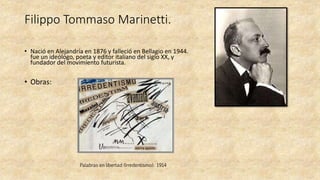 Filippo Tommaso Marinetti.
• Nació en Alejandría en 1876 y falleció en Bellagio en 1944.
fue un ideólogo, poeta y editor italiano del siglo XX, y
fundador del movimiento futurista.
• Obras:
Palabras en libertad (Irredentismo). 1914
 