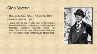 Gino Severini.
• Nació en Cortona, Italia, el 7 de abril de 1883.
• Murió en París en 1966.
• supo unir ciencia y arte, rigor constructivo y
fantasía inventiva, consiguiendo la más completa
felicidad expresiva cuando, entre los
años 1910 y 1915, conectó los valores dinámicos
del futurismo con los constructivos del cubismo.
 