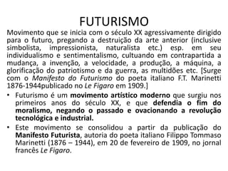 FUTURISMO
Movimento que se inicia com o século XX agressivamente dirigido
para o futuro, pregando a destruição da arte anterior (inclusive
simbolista, impressionista, naturalista etc.) esp. em seu
individualismo e sentimentalismo, cultuando em contrapartida a
mudança, a invenção, a velocidade, a produção, a máquina, a
glorificação do patriotismo e da guerra, as multidões etc. [Surge
com o Manifesto do Futurismo do poeta italiano F.T. Marinetti
1876-1944publicado no Le Figaro em 1909.]
• Futurismo é um movimento artístico moderno que surgiu nos
primeiros anos do século XX, e que defendia o fim do
moralismo, negando o passado e ovacionando a revolução
tecnológica e industrial.
• Este movimento se consolidou a partir da publicação do
Manifesto Futurista, autoria do poeta italiano Filippo Tommaso
Marinetti (1876 – 1944), em 20 de fevereiro de 1909, no jornal
francês Le Figaro.
 