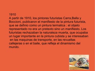 1910
A partir de 1910, los pintores futuristas Carra,Balla y
Boccioni, publicaron el manifiesto de la pintura futurista,
que se definio como un pintura termatica : el objeto
representado no era un pretexto sino un manifiesto. Los
futuristas rechazaban la naturaleza muerta, que ocupaba
un lugar importante en la pintura cubista y se interesaban
en las maquinas de transporte, en las revueltas
callejeras o en el baile, que refleja el dinamismo del
mundo.
 