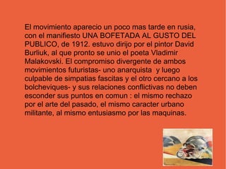 El movimiento aparecio un poco mas tarde en rusia,
con el manifiesto UNA BOFETADA AL GUSTO DEL
PUBLICO, de 1912. estuvo dirijo por el pintor David
Burliuk, al que pronto se unio el poeta Vladimir
Malakovski. El compromiso divergente de ambos
movimientos futuristas- uno anarquista y luego
culpable de simpatias fascitas y el otro cercano a los
bolcheviques- y sus relaciones conflictivas no deben
esconder sus puntos en comun : el mismo rechazo
por el arte del pasado, el mismo caracter urbano
militante, al mismo entusiasmo por las maquinas.
 