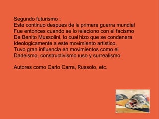 Segundo futurismo :
Este continuo despues de la primera guerra mundial
Fue entonces cuando se lo relaciono con el facismo
De Benito Mussolini, lo cual hizo que se condenara
Ideologicamente a este movimiento artistico,
Tuvo gran influencia en movimientos como el
Dadeismo, constructivismo ruso y surrealismo
Autores como Carlo Carra, Russolo, etc.
 