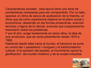 Caracteristicas sociales : esta epoca tiene una serie de
carcteristicas necesarias para ser comprendido. Por un lado ,
aparece un clima de epoca de aceleracion de la historia, un
clima que da como experiencia objetiva en el plano social y
economicos, desarrollo en las formas productivas, avances
tecnicos y logros de la ciencia, avances que outopicamente
resolvieron todos los problemas.
Y por el otro, surge fuertemente en estos años, la idea de
una revolucion, que se venia presintiendo desde 1870 a
1900.
Hablando desde italia hacia al mundo, el futurismo se pone
en contra del « pasadismo » burgues y el tradicionalismo
cultural. A la opresion del pasado, el movimiento opone la
glorificacion del mundo moderno y de la ciudad industrial.
 