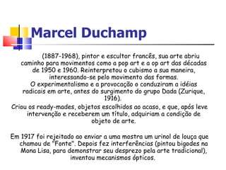 Marcel Duchamp (1887-1968), pintor e escultor francês, sua arte abriu caminho para movimentos como a pop art e a op art das décadas de 1950 e 1960. Reinterpretou o cubismo a sua maneira, interessando-se pelo movimento das formas. O experimentalismo e a provocação o conduziram a idéias radicais em arte, antes do surgimento do grupo Dada (Zurique, 1916).  Criou os ready-mades, objetos escolhidos ao acaso, e que, após leve intervenção e receberem um título, adquiriam a condição de objeto de arte. Em 1917 foi rejeitado ao enviar a uma mostra um urinol de louça que chamou de "Fonte". Depois fez interferências (pintou bigodes na Mona Lisa, para demonstrar seu desprezo pela arte tradicional), inventou mecanismos ópticos.  