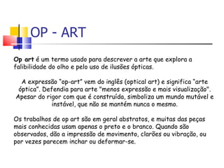 OP - ART Op art  é um termo usado para descrever a arte que explora a falibilidade do olho e pelo uso de ilusões ópticas. A expressão “op-art” vem do inglês (optical art) e significa “arte óptica”. Defendia para arte "menos expressão e mais visualização". Apesar do rigor com que é construída, simboliza um mundo mutável e instável, que não se mantém nunca o mesmo. Os trabalhos de op art são em geral abstratos, e muitas das peças mais conhecidas usam apenas o preto e o branco. Quando são observados, dão a impressão de movimento, clarões ou vibração, ou por vezes parecem inchar ou deformar-se. 