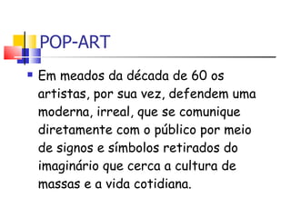 POP-ART Em meados da década de 60 os artistas, por sua vez, defendem uma moderna, irreal, que se comunique diretamente com o público por meio de signos e símbolos retirados do imaginário que cerca a cultura de massas e a vida cotidiana.  