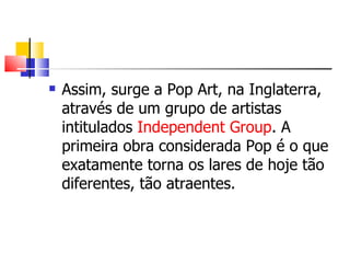 Assim, surge a Pop Art, na Inglaterra, através de um grupo de artistas intitulados  Independent Group . A primeira obra considerada Pop é o que exatamente torna os lares de hoje tão diferentes, tão atraentes.  