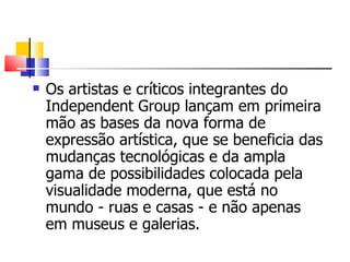 Os artistas e críticos integrantes do Independent Group lançam em primeira mão as bases da nova forma de expressão artística, que se beneficia das mudanças tecnológicas e da ampla gama de possibilidades colocada pela visualidade moderna, que está no mundo - ruas e casas - e não apenas em museus e galerias.  