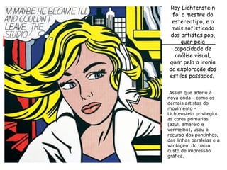 Roy Lichtenstein foi o mestre do estereotipo, e o mais sofisticado dos artistas pop, quer pela capacidade de análise visual, quer pela a ironia da exploração dos estilos passados.    Assim que aderiu à nova onda - como os demais artistas do movimento - Lichtenstein privilegiou as cores primárias (azul, amarelo e vermelho), usou o recurso dos pontinhos, das linhas paralelas e a vantagem do baixo custo de impressão gráfica. 
