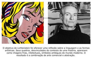 O objetivo de Lichtenstein foi oferecer uma reflexão sobre a linguagem e as formas artísticas. Seus quadros, desvinculados do contexto de uma história, aparecem como imagens frias, intelectuais, símbolos ambíguos do mundo moderno. O resultado é a combinação de arte comercial e abstração.  
