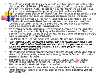 Nascido no estado de Pensilvânia cedo mostrou interesse pelas artes plásticas. De 1976 até 1978 estudou design gráfico numa escola de arte em Pittsburgh. Antes de acabar o curso, transfere-se para Nova Iorque, onde seria grandemente influenciado pelos graffitis, inscrevendo-se na  School of Visual Arts . Homossexual assumido, o seu trabalho reflete também um conjunto de temas homo-eróticos. Keith Haring começou a ganhar notoriedade ao desenhar a giz nas estações de metro de Nova Iorque. As suas primeiras exposições formais acontecem a partir de 1980 no Club 57, que se torna um ponto de encontro da elite vanguardista. Na mesma década, participou em diversas bienais e pintou diversos murais pelo mundo - de Sydney a Amsterdão e mesmo no Muro de Berlim. Amigo pessoal de Grace Jones, foi ele quem lhe pintou o corpo para o videoclip "I'm Not Perfect". Em 1988, abre um  Pop Shop  em Tóquio. Na ocasião, afirma: " Em minha vida fiz muitas coisa, ganhei muito dinheiro e me diverti muito. Mas também vivi em Nova Iorque nos anos do ápice da promiscuidade sexual. Se eu não pegar AIDS, ninguém mais pegará. " Meses depois declara em entrevista à revista  Rolling Stone  que tem o vírus HIV. Em seguida, cria a  Keith Haring Foundation , em favor das crianças vítimas da AIDS. Em 1989, perto da igreja de  Sant'Antonio Abate , em  Pisa , Itália, executa a sua última obra pública - o grande mural intitulado  Tuttomondo [1], dedicado à paz universal. Haring morreu aos 31 anos de idade, vítima de AIDS, tendo sido um forte activista  contra a doença, que abordou mais que uma vez em suas pinturas. 