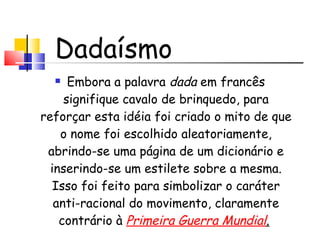 Embora a palavra  dada  em francês signifique cavalo de brinquedo, para reforçar esta idéia foi criado o mito de que o nome foi escolhido aleatoriamente, abrindo-se uma página de um dicionário e inserindo-se um estilete sobre a mesma. Isso foi feito para simbolizar o caráter anti-racional do movimento, claramente contrário à  Primeira Guerra Mundial .   Dadaísmo 