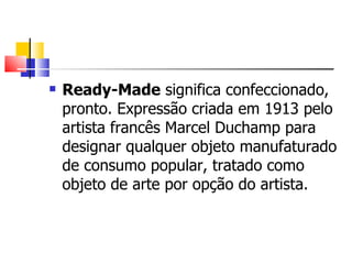 Ready-Made  significa confeccionado, pronto. Expressão criada em 1913 pelo artista francês Marcel Duchamp para designar qualquer objeto manufaturado de consumo popular, tratado como objeto de arte por opção do artista.  