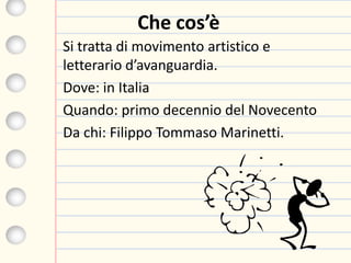 Che cos’è
Si tratta di movimento artistico e
letterario d’avanguardia.
Dove: in Italia
Quando: primo decennio del Novecento
Da chi: Filippo Tommaso Marinetti.
 