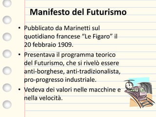 Manifesto del Futurismo
• Pubblicato da Marinetti sul
quotidiano francese “Le Figaro” il
20 febbraio 1909.
• Presentava il programma teorico
del Futurismo, che si rivelò essere
anti-borghese, anti-tradizionalista,
pro-progresso industriale.
• Vedeva dei valori nelle macchine e
nella velocità.
 