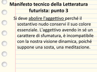 Manifesto tecnico della Letteratura
futurista: punto 3
Si deve abolire l'aggettivo perché il
sostantivo nudo conservi il suo colore
essenziale. L'aggettivo avendo in sé un
carattere di sfumatura, è incompatibile
con la nostra visione dinamica, poiché
suppone una sosta, una meditazione.
 