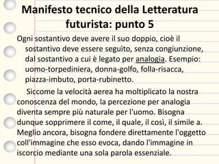 Manifesto tecnico della Letteratura
futurista: punto 5
Ogni sostantivo deve avere il suo doppio, cioè il
sostantivo deve essere seguìto, senza congiunzione,
dal sostantivo a cui è legato per analogia. Esempio:
uomo-torpediniera, donna-golfo, folla-risacca,
piazza-imbuto, porta-rubinetto.
Siccome la velocità aerea ha moltiplicato la nostra
conoscenza del mondo, la percezione per analogia
diventa sempre più naturale per l'uomo. Bisogna
dunque sopprimere il come, il quale, il così, il simile a.
Meglio ancora, bisogna fondere direttamente l'oggetto
coll'immagine che esso evoca, dando l'immagine in
iscorcio mediante una sola parola essenziale.
 